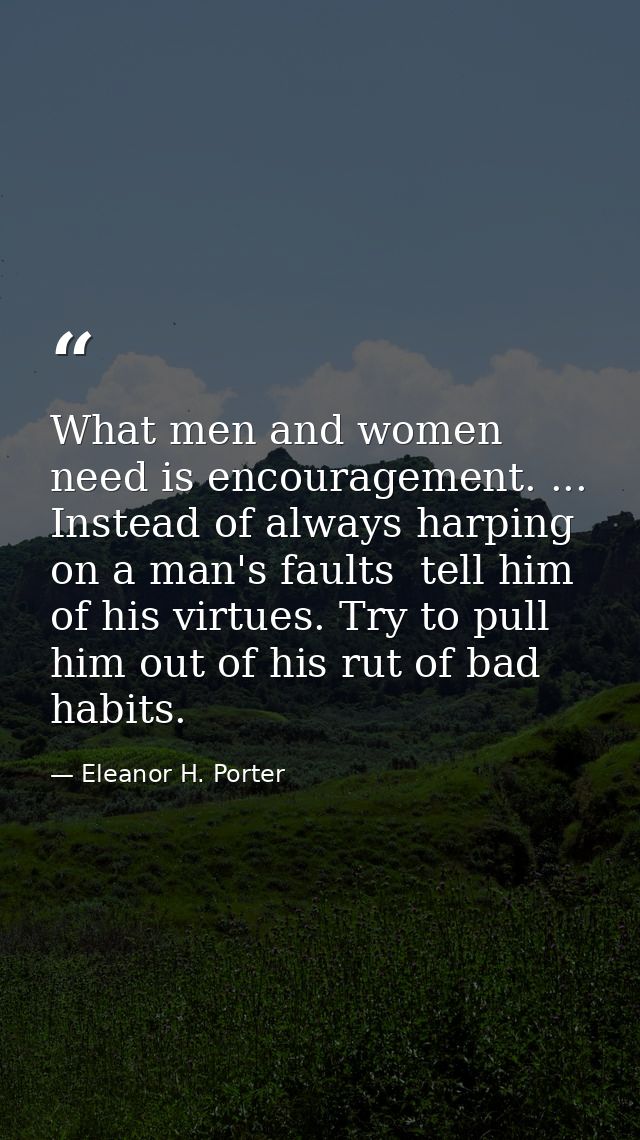 What men and women need is encouragement. ... Instead of always harping on a man's faults  tell him of his virtues. Try  — Eleanor H. Porter
