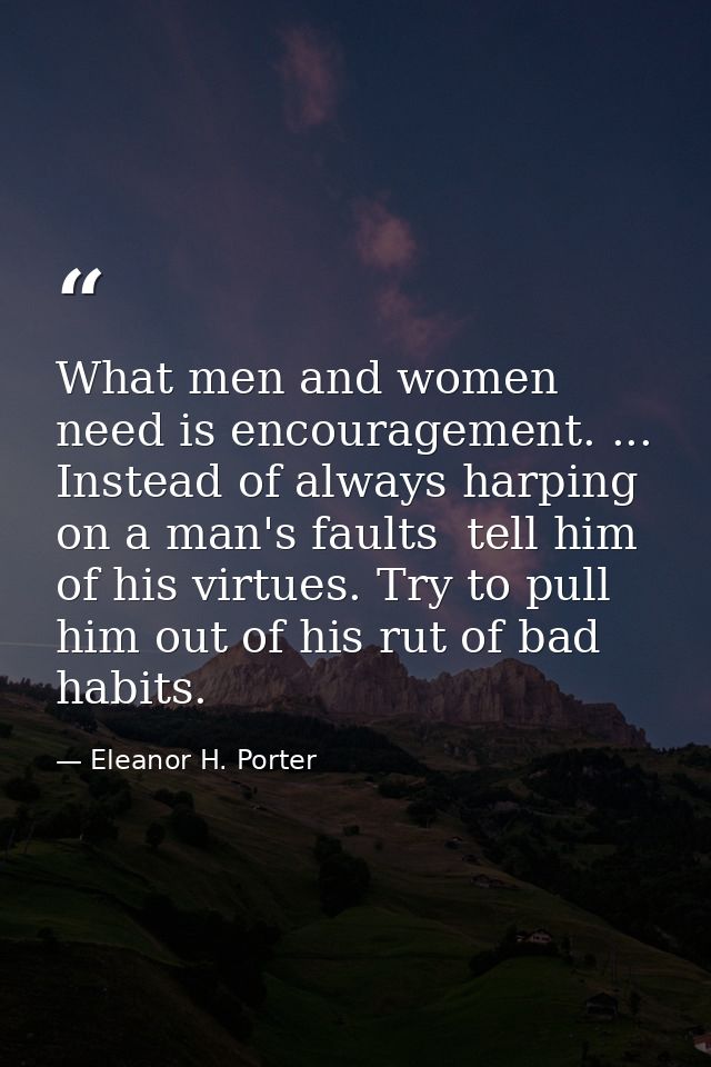 What men and women need is encouragement. ... Instead of always harping on a man's faults  tell him of his virtues. Try  — Eleanor H. Porter
