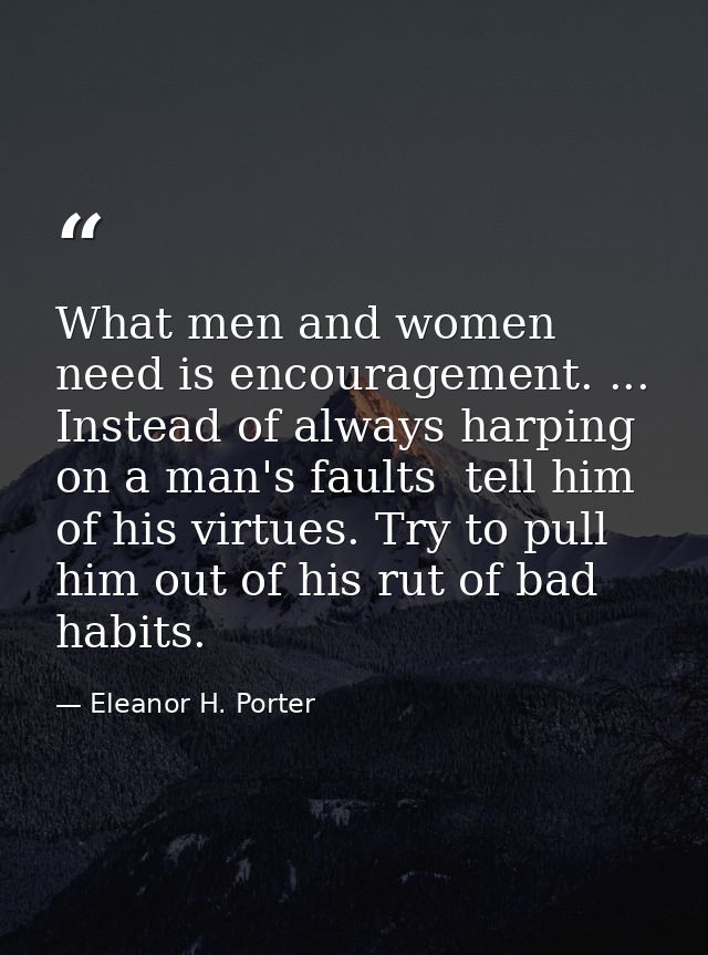What men and women need is encouragement. ... Instead of always harping on a man's faults  tell him of his virtues. Try  — Eleanor H. Porter