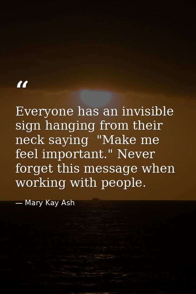 Everyone has an invisible sign hanging from their neck saying  "Make me feel important." Never forget this message when  — Mary Kay Ash