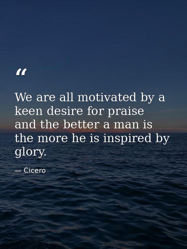 We are all motivated by a keen desire for praise  and the better a man is  the more he is inspired by glory. — Cicero