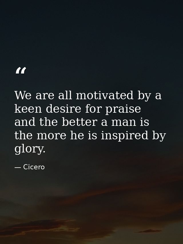 We are all motivated by a keen desire for praise  and the better a man is  the more he is inspired by glory. — Cicero