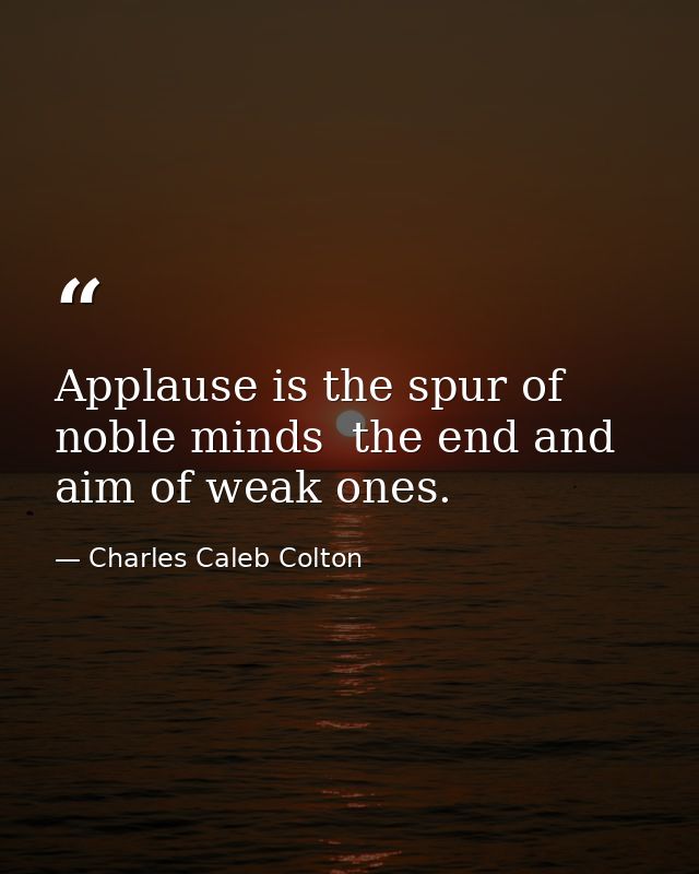 Applause is the spur of noble minds  the end and aim of weak ones. — Charles Caleb Colton
