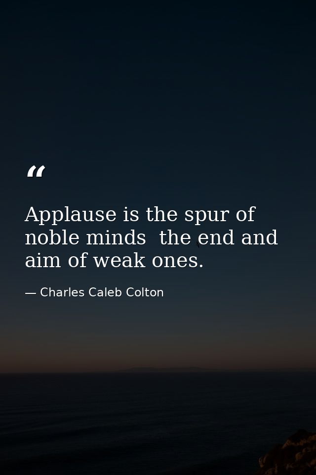 Applause is the spur of noble minds  the end and aim of weak ones. — Charles Caleb Colton