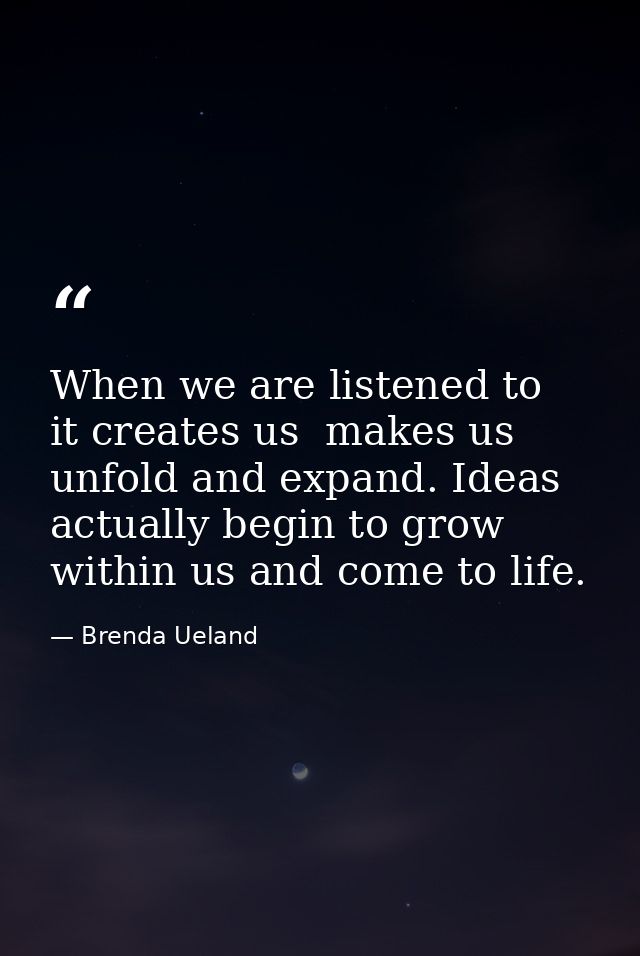 When we are listened to  it creates us  makes us unfold and expand. Ideas actually begin to grow within us and come to l — Brenda Ueland