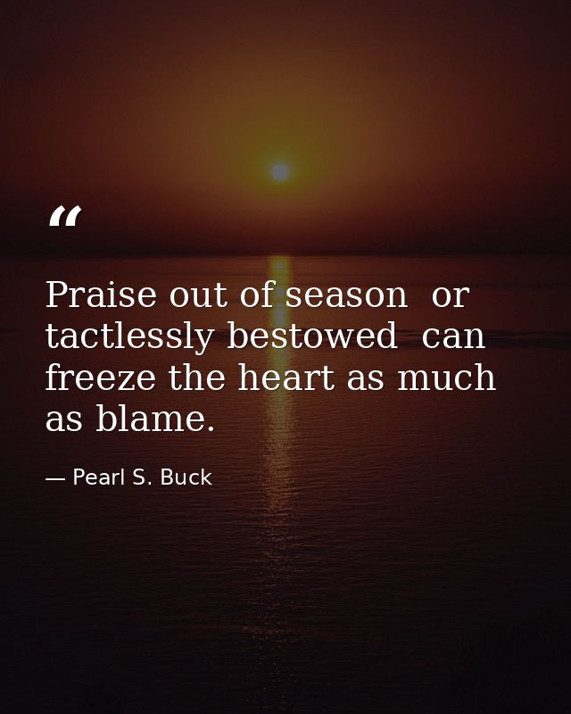 Praise out of season  or tactlessly bestowed  can freeze the heart as much as blame. — Pearl S. Buck