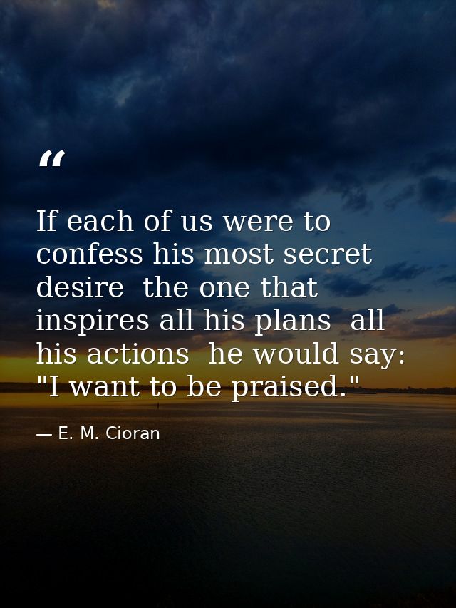 If each of us were to confess his most secret desire  the one that inspires all his plans  all his actions  he would say — E. M. Cioran