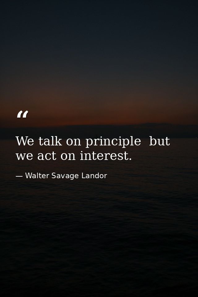 We talk on principle  but we act on interest. — Walter Savage Landor