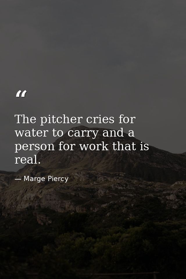 The pitcher cries for water to carry and a person for work that is real. — Marge Piercy