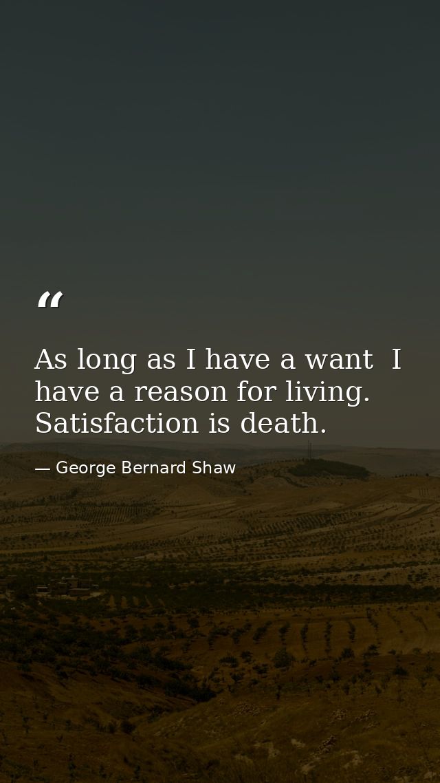 As long as I have a want  I have a reason for living. Satisfaction is death. — George Bernard Shaw