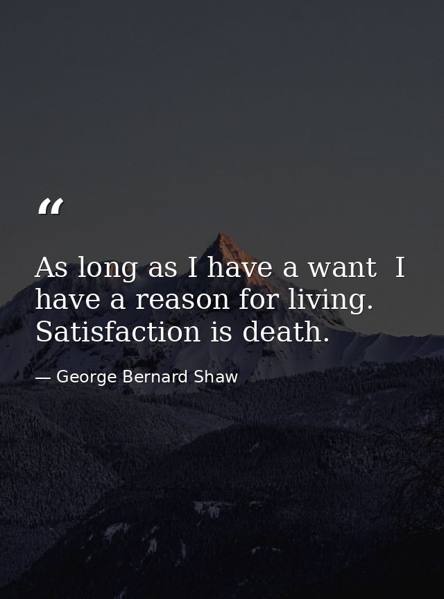 As long as I have a want  I have a reason for living. Satisfaction is death. — George Bernard Shaw