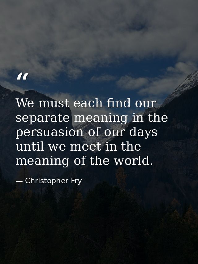 We must each find our separate meaning in the persuasion of our days until we meet in the meaning of the world. — Christopher Fry