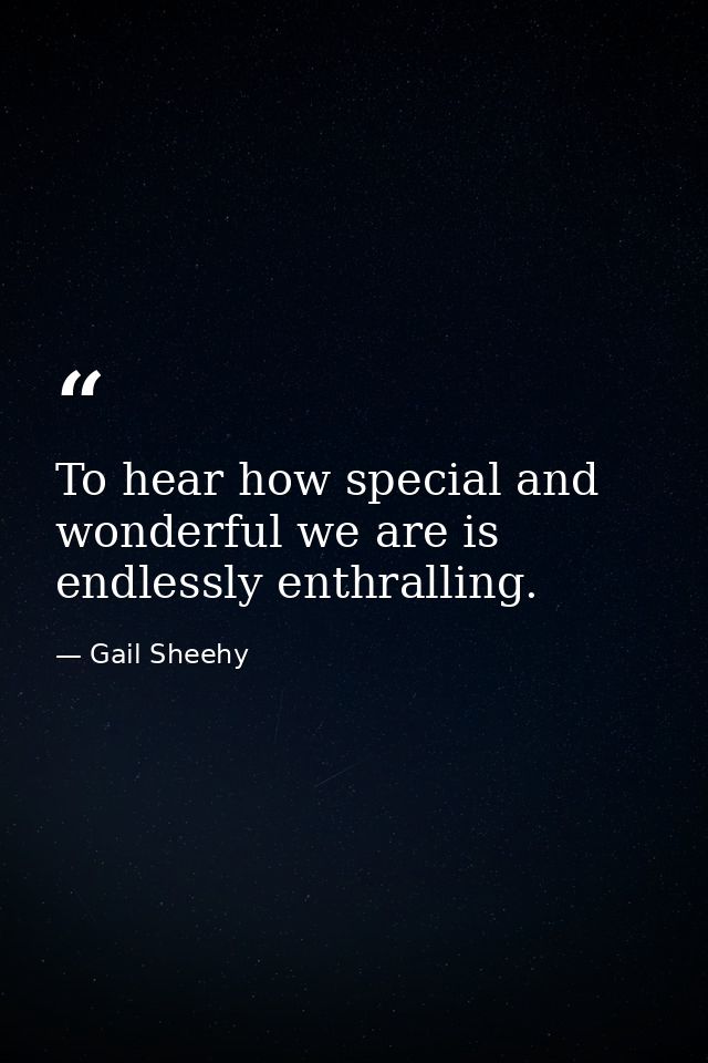 To hear how special and wonderful we are is endlessly enthralling. — Gail Sheehy