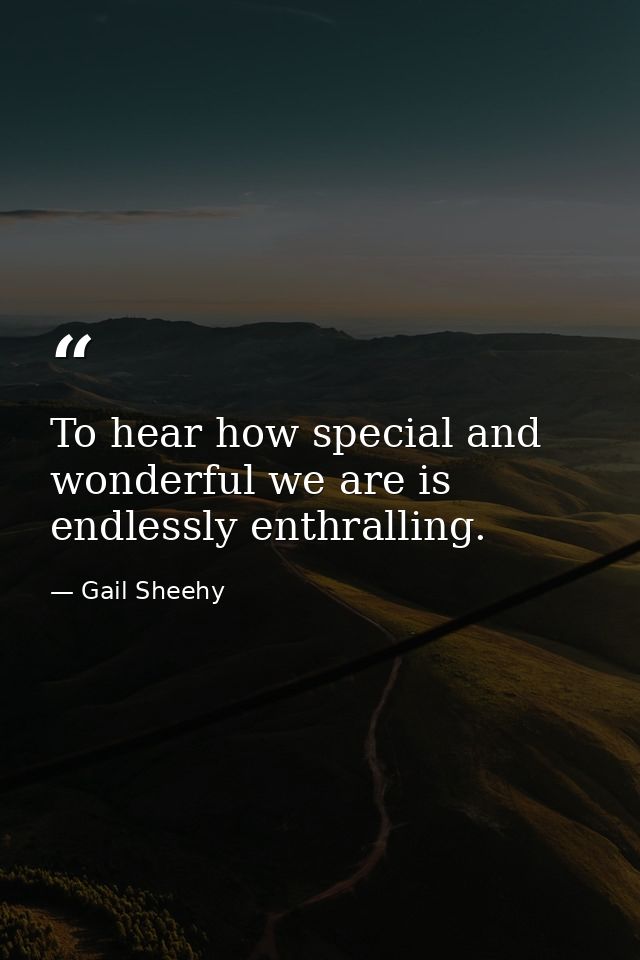 To hear how special and wonderful we are is endlessly enthralling. — Gail Sheehy