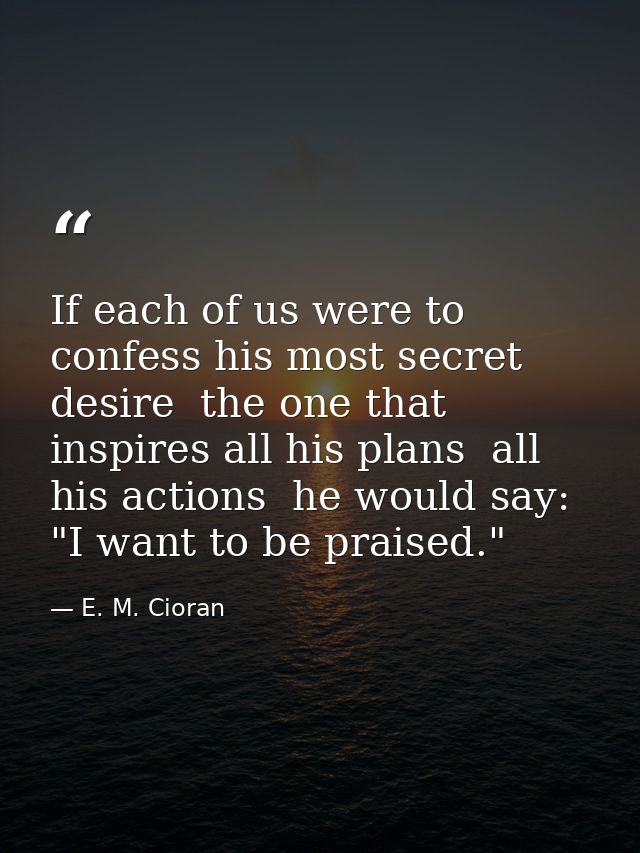 If each of us were to confess his most secret desire  the one that inspires all his plans  all his actions  he would say — E. M. Cioran