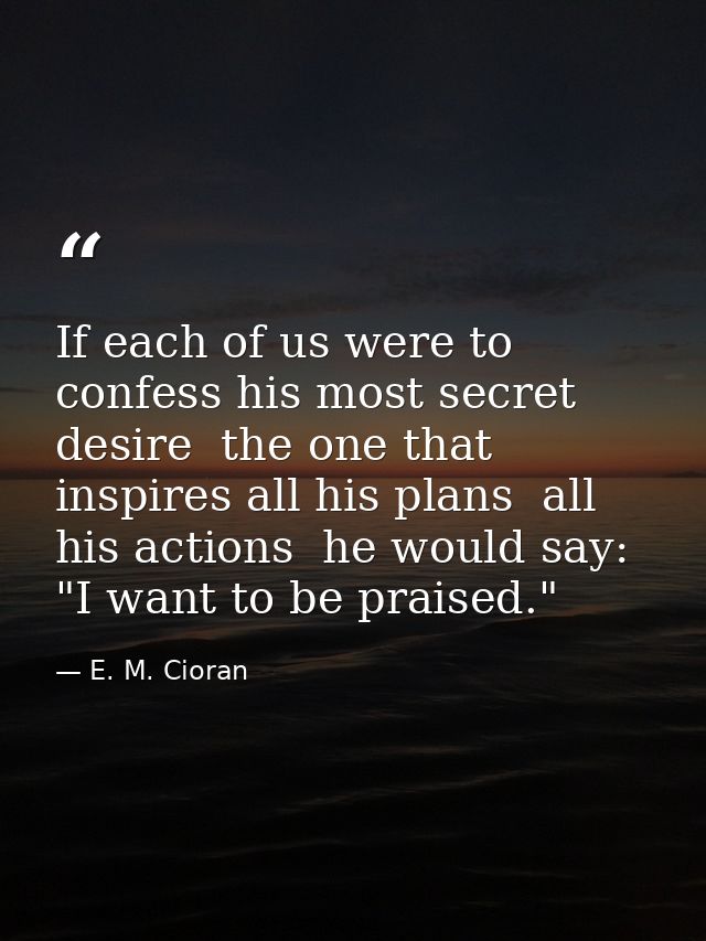 If each of us were to confess his most secret desire  the one that inspires all his plans  all his actions  he would say — E. M. Cioran