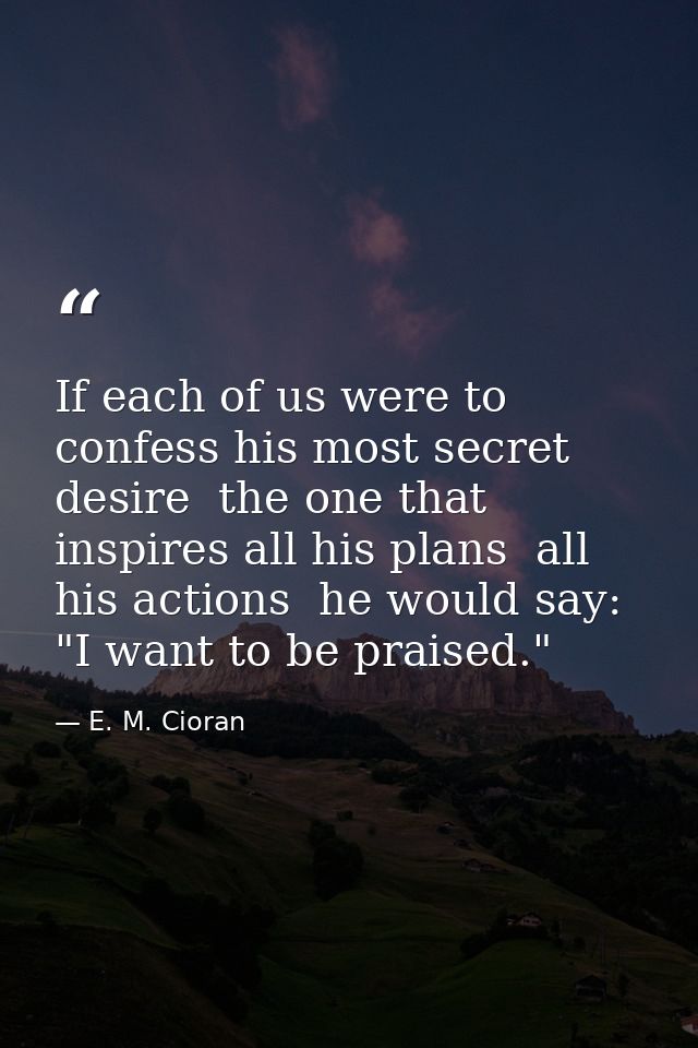 If each of us were to confess his most secret desire  the one that inspires all his plans  all his actions  he would say — E. M. Cioran