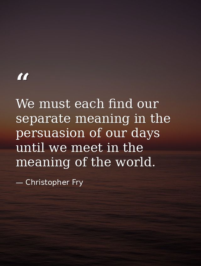 We must each find our separate meaning in the persuasion of our days until we meet in the meaning of the world. — Christopher Fry