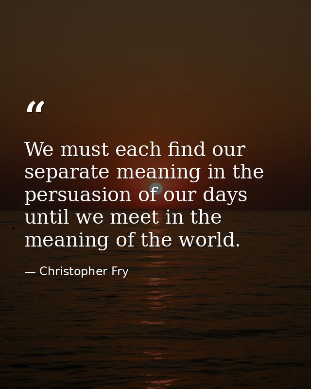 We must each find our separate meaning in the persuasion of our days until we meet in the meaning of the world. — Christopher Fry