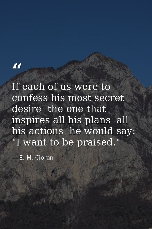 If each of us were to confess his most secret desire  the one that inspires all his plans  all his actions  he would say — E. M. Cioran