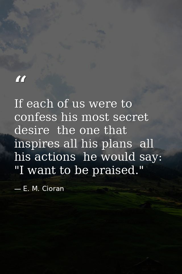 If each of us were to confess his most secret desire  the one that inspires all his plans  all his actions  he would say — E. M. Cioran