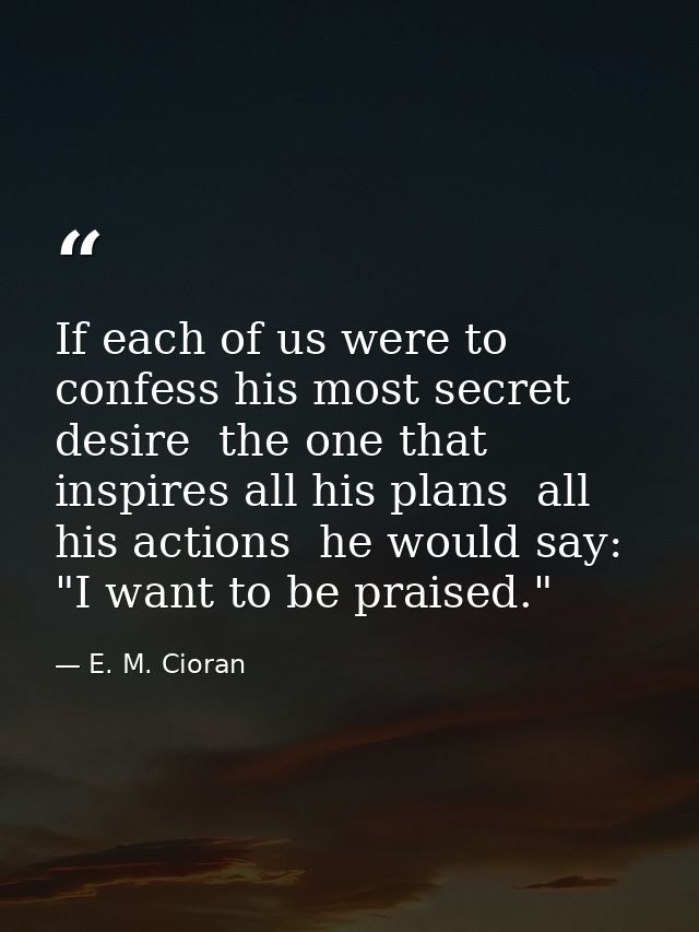 If each of us were to confess his most secret desire  the one that inspires all his plans  all his actions  he would say — E. M. Cioran