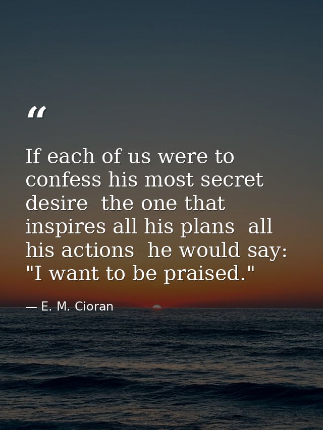 If each of us were to confess his most secret desire  the one that inspires all his plans  all his actions  he would say — E. M. Cioran
