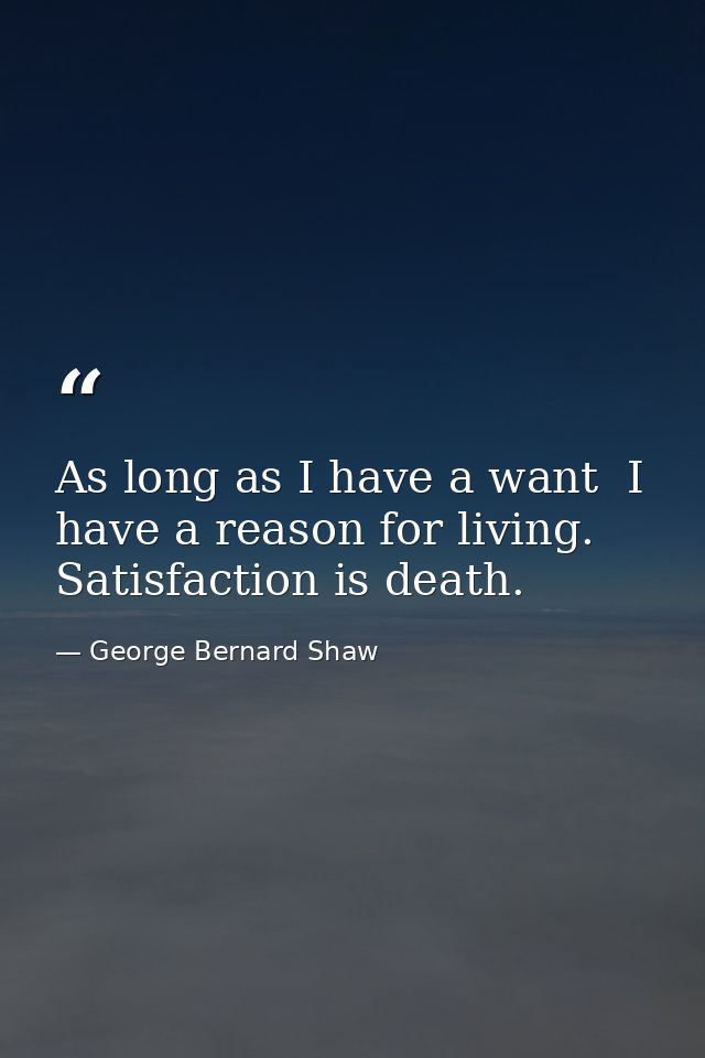 As long as I have a want  I have a reason for living. Satisfaction is death. — George Bernard Shaw