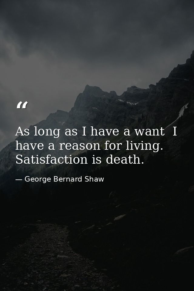 As long as I have a want  I have a reason for living. Satisfaction is death. — George Bernard Shaw