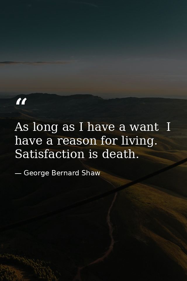 As long as I have a want  I have a reason for living. Satisfaction is death. — George Bernard Shaw