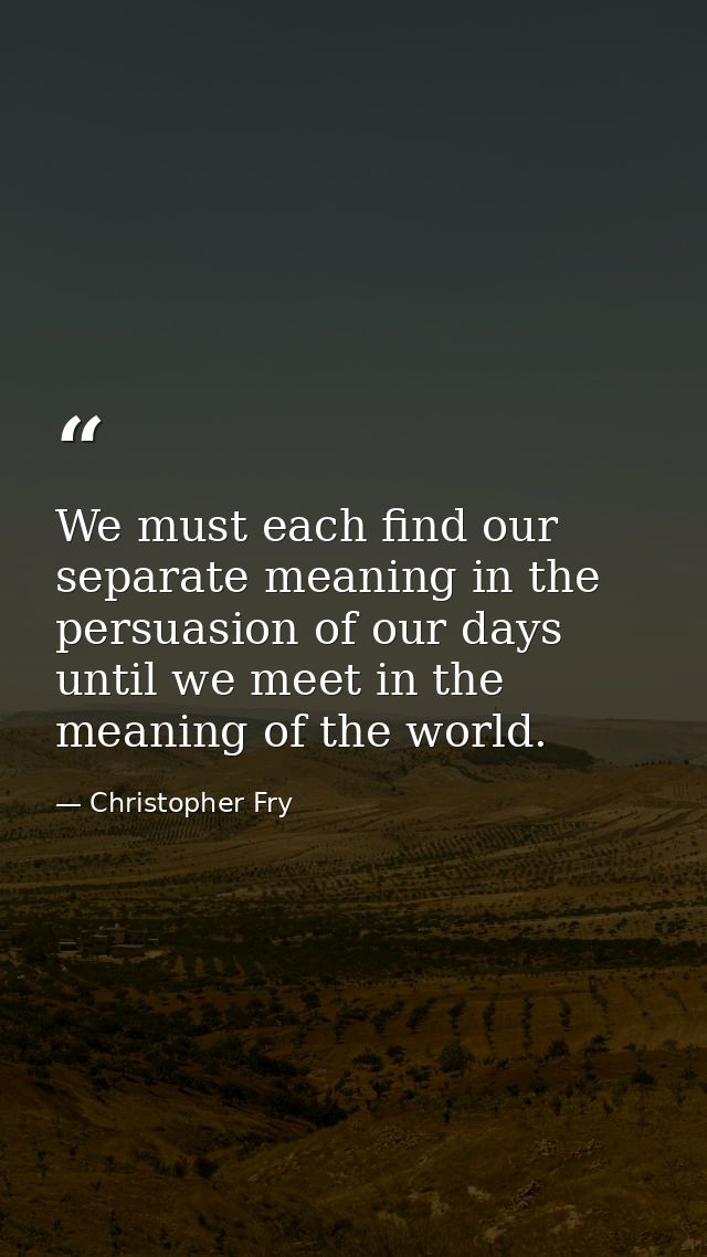We must each find our separate meaning in the persuasion of our days until we meet in the meaning of the world. — Christopher Fry
