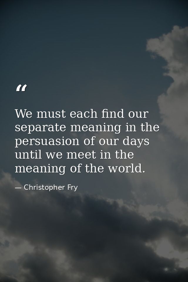 We must each find our separate meaning in the persuasion of our days until we meet in the meaning of the world. — Christopher Fry