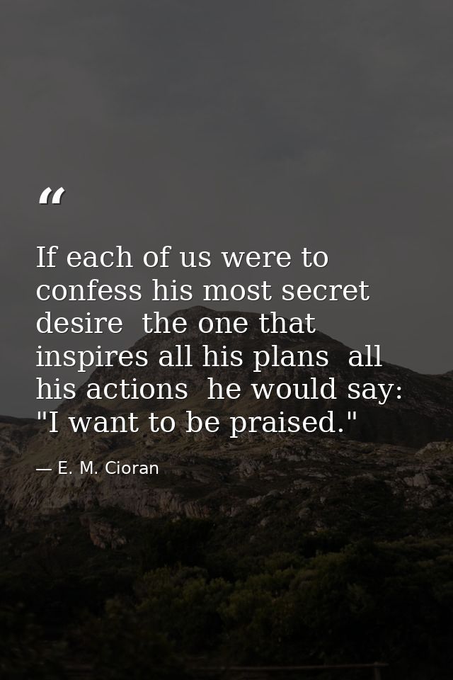If each of us were to confess his most secret desire  the one that inspires all his plans  all his actions  he would say — E. M. Cioran