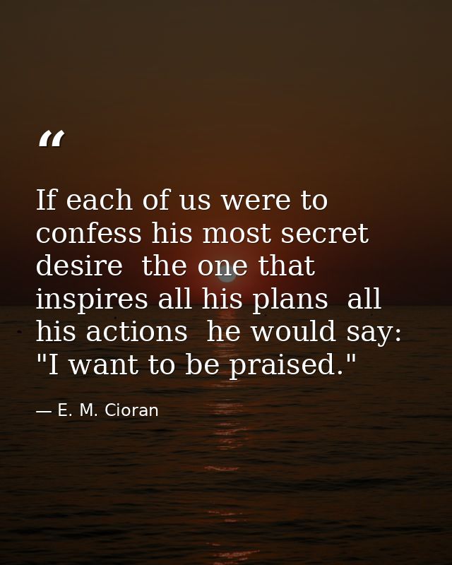 If each of us were to confess his most secret desire  the one that inspires all his plans  all his actions  he would say — E. M. Cioran