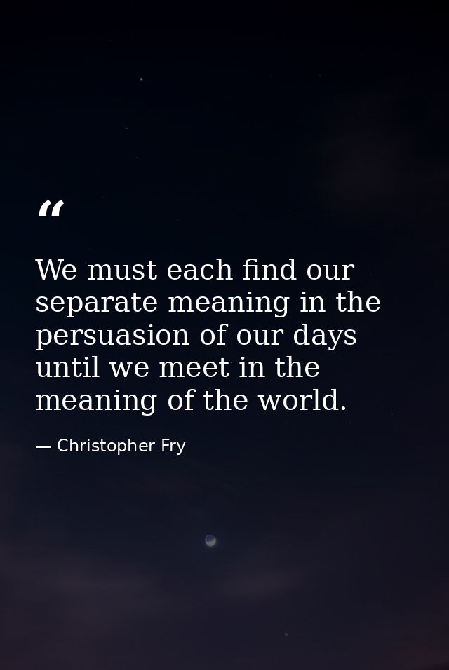 We must each find our separate meaning in the persuasion of our days until we meet in the meaning of the world. — Christopher Fry