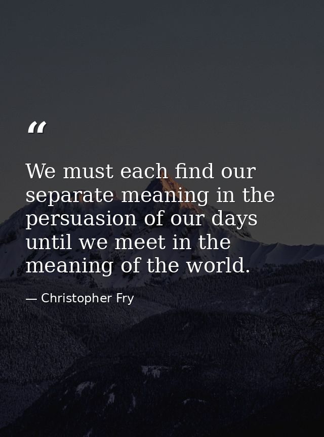 We must each find our separate meaning in the persuasion of our days until we meet in the meaning of the world. — Christopher Fry