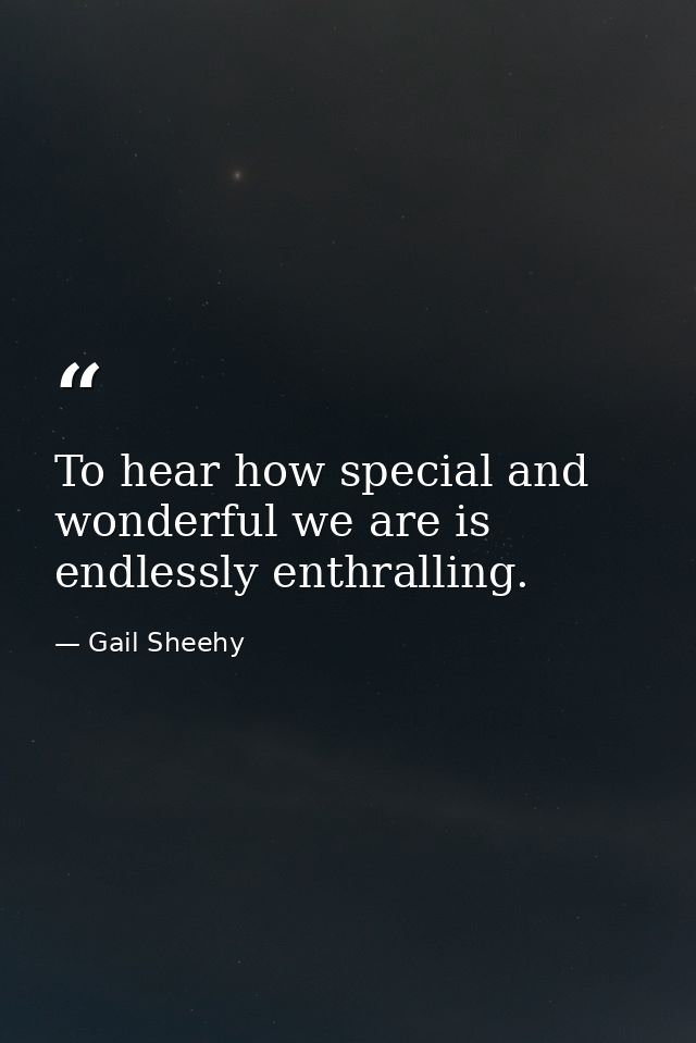 To hear how special and wonderful we are is endlessly enthralling. — Gail Sheehy