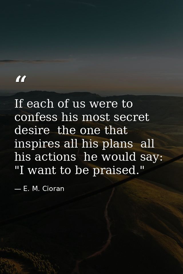 If each of us were to confess his most secret desire  the one that inspires all his plans  all his actions  he would say — E. M. Cioran