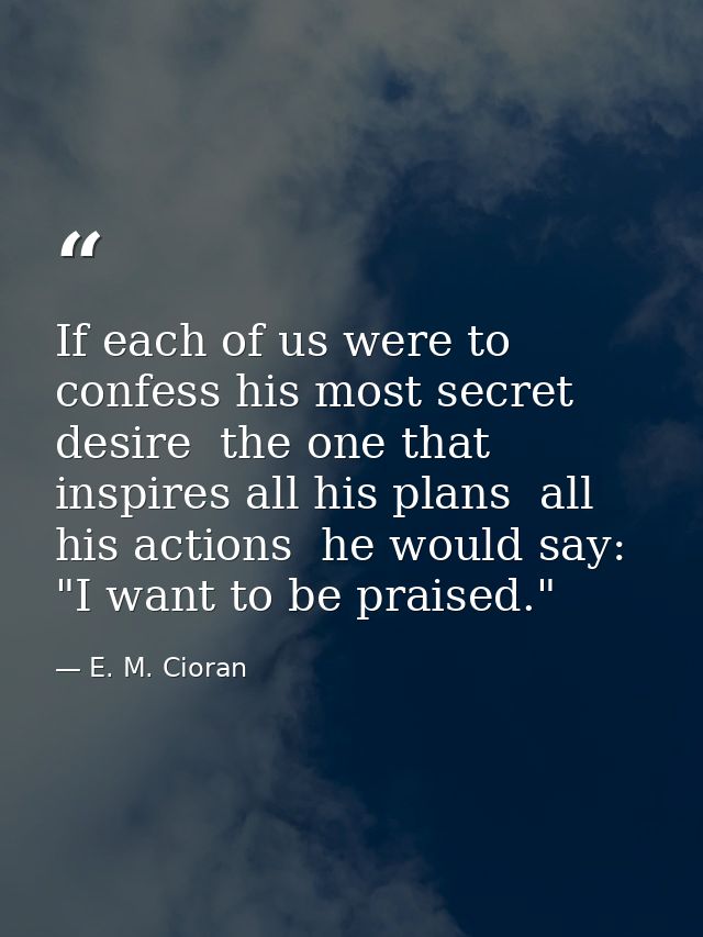 If each of us were to confess his most secret desire  the one that inspires all his plans  all his actions  he would say — E. M. Cioran