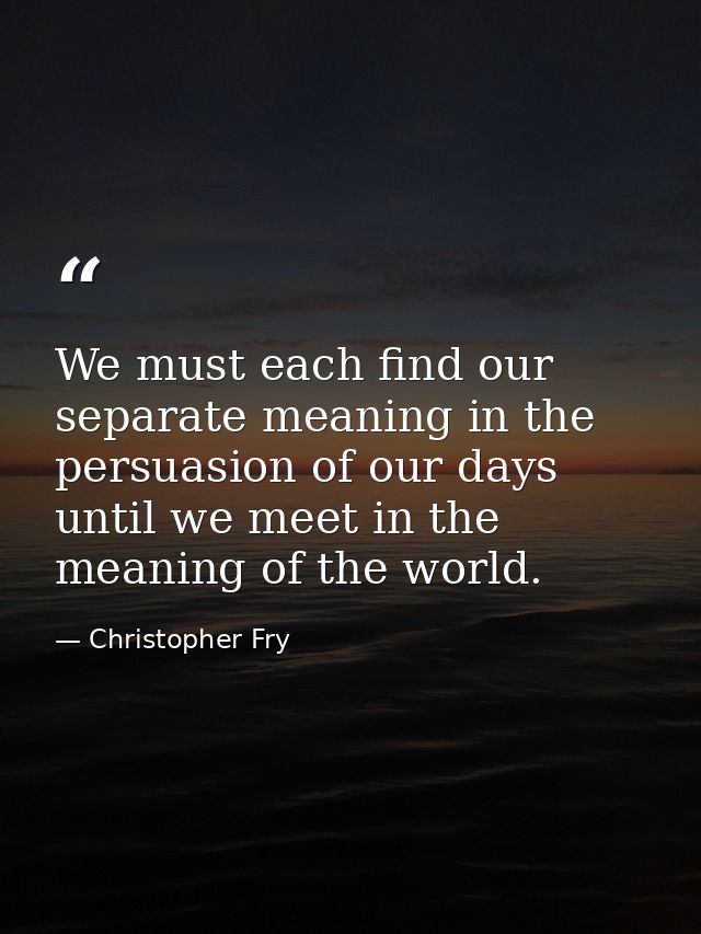 We must each find our separate meaning in the persuasion of our days until we meet in the meaning of the world. — Christopher Fry