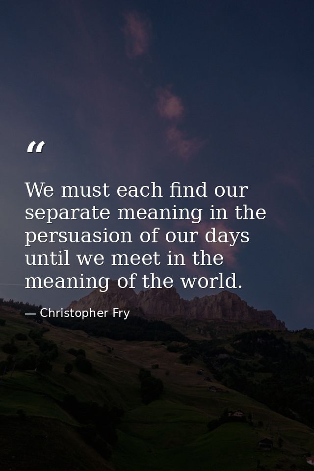 We must each find our separate meaning in the persuasion of our days until we meet in the meaning of the world. — Christopher Fry