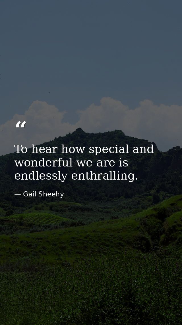 To hear how special and wonderful we are is endlessly enthralling. — Gail Sheehy