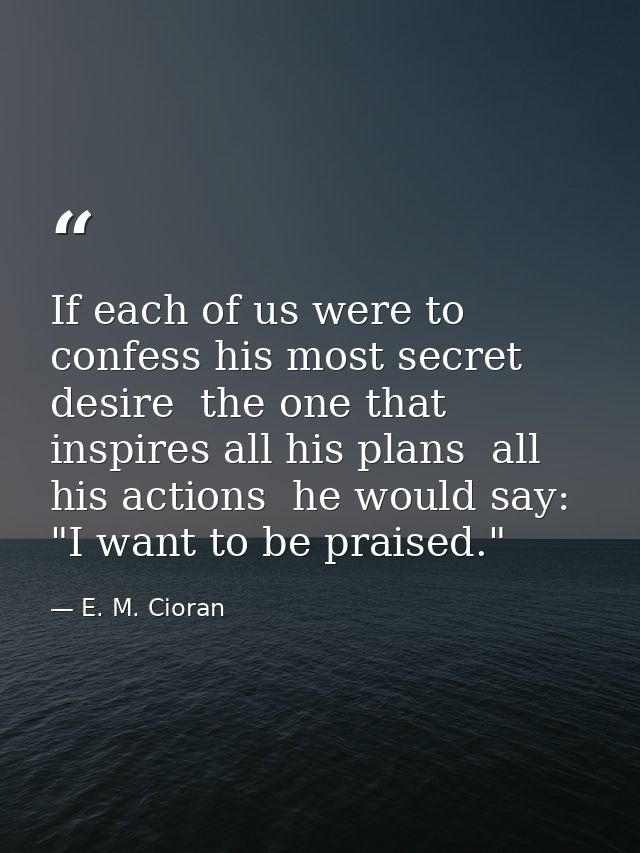 If each of us were to confess his most secret desire  the one that inspires all his plans  all his actions  he would say — E. M. Cioran
