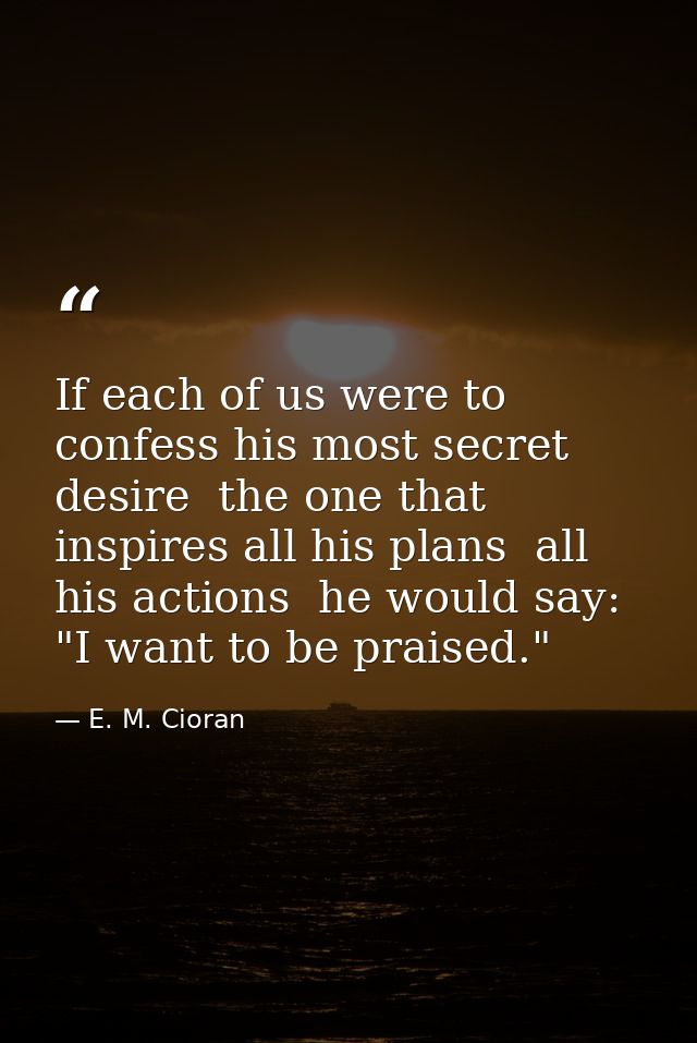 If each of us were to confess his most secret desire  the one that inspires all his plans  all his actions  he would say — E. M. Cioran