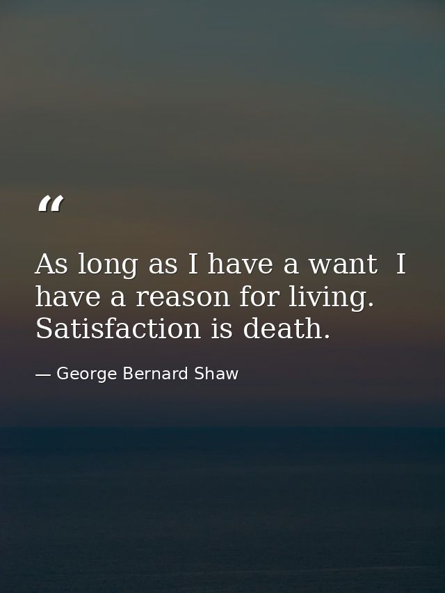 As long as I have a want  I have a reason for living. Satisfaction is death. — George Bernard Shaw