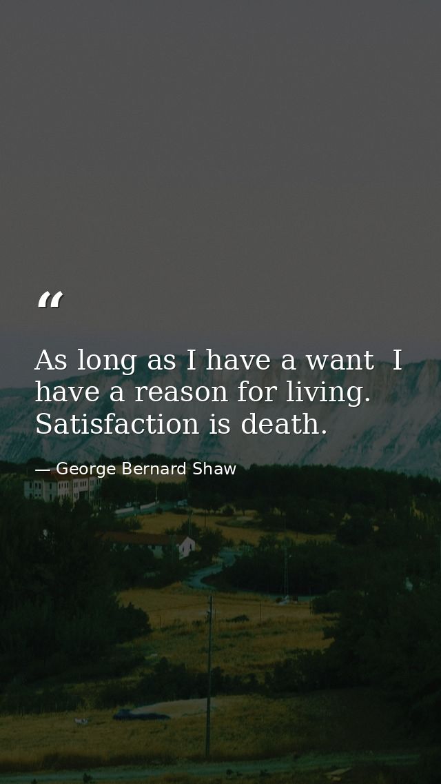 As long as I have a want  I have a reason for living. Satisfaction is death. — George Bernard Shaw
