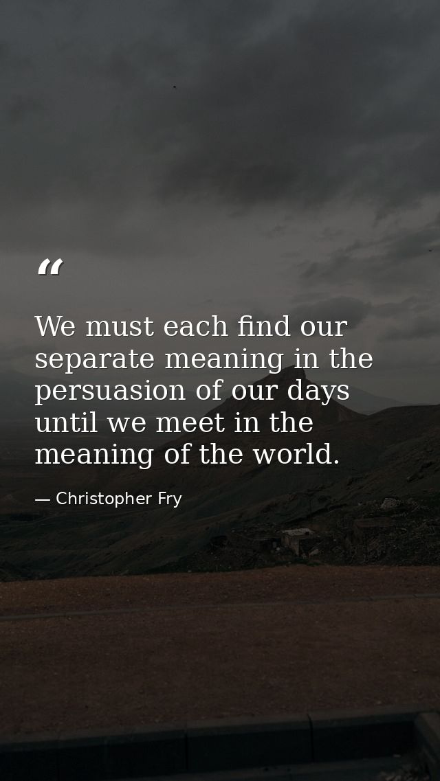 We must each find our separate meaning in the persuasion of our days until we meet in the meaning of the world. — Christopher Fry