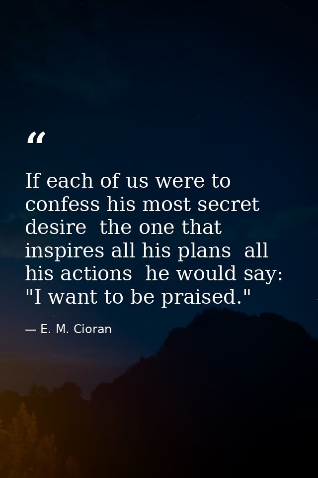 If each of us were to confess his most secret desire  the one that inspires all his plans  all his actions  he would say — E. M. Cioran