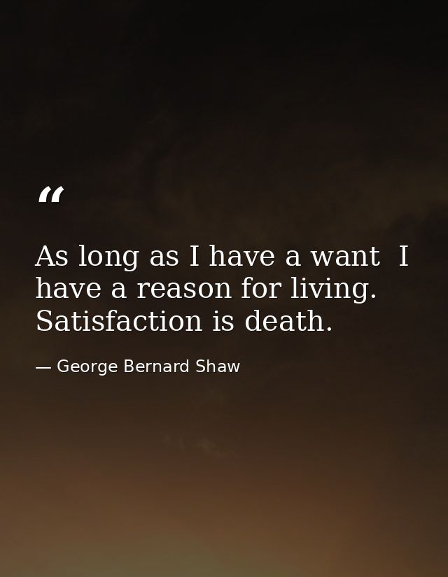 As long as I have a want  I have a reason for living. Satisfaction is death. — George Bernard Shaw