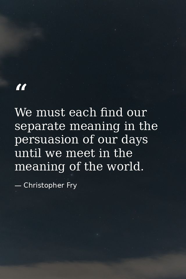 We must each find our separate meaning in the persuasion of our days until we meet in the meaning of the world. — Christopher Fry
